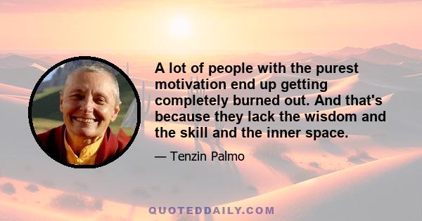 A lot of people with the purest motivation end up getting completely burned out. And that's because they lack the wisdom and the skill and the inner space.