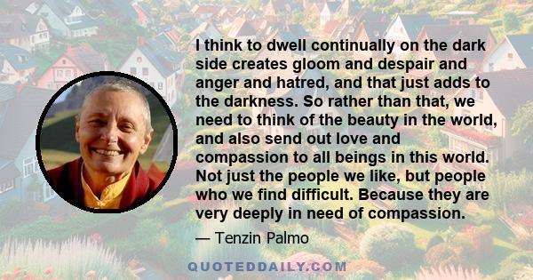 I think to dwell continually on the dark side creates gloom and despair and anger and hatred, and that just adds to the darkness. So rather than that, we need to think of the beauty in the world, and also send out love