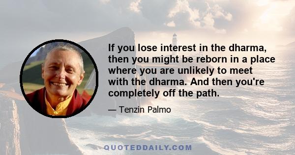 If you lose interest in the dharma, then you might be reborn in a place where you are unlikely to meet with the dharma. And then you're completely off the path.