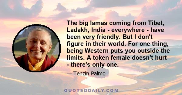 The big lamas coming from Tibet, Ladakh, India - everywhere - have been very friendly. But I don't figure in their world. For one thing, being Western puts you outside the limits. A token female doesn't hurt - there's