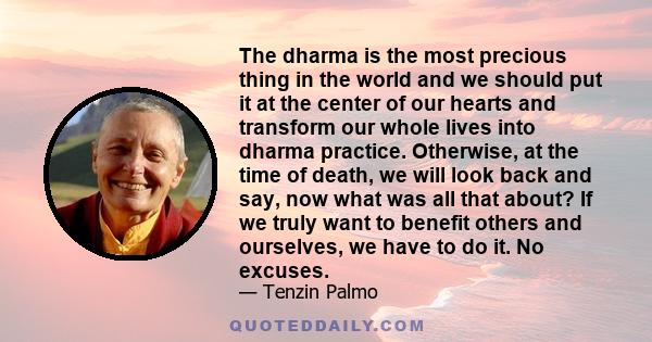 The dharma is the most precious thing in the world and we should put it at the center of our hearts and transform our whole lives into dharma practice. Otherwise, at the time of death, we will look back and say, now