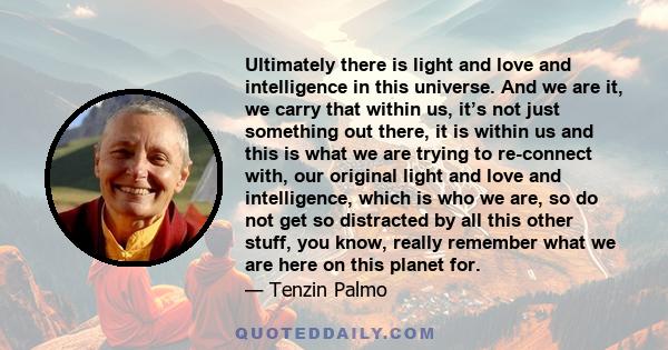 Ultimately there is light and love and intelligence in this universe. And we are it, we carry that within us, it’s not just something out there, it is within us and this is what we are trying to re-connect with, our