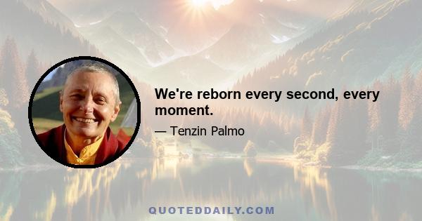 We're reborn every second, every moment.