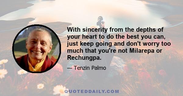 With sincerity from the depths of your heart to do the best you can, just keep going and don't worry too much that you're not Milarepa or Rechungpa.