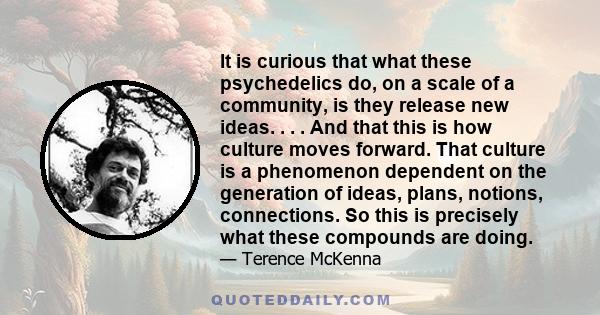 It is curious that what these psychedelics do, on a scale of a community, is they release new ideas. . . . And that this is how culture moves forward. That culture is a phenomenon dependent on the generation of ideas,