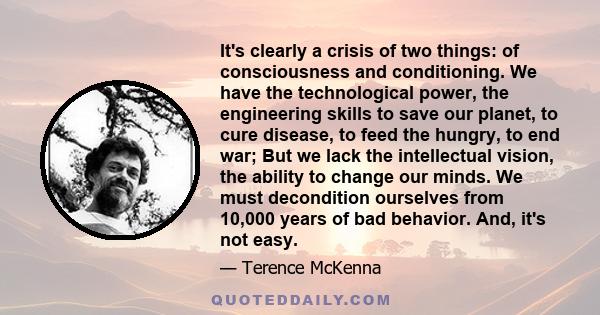 It's clearly a crisis of two things: of consciousness and conditioning. We have the technological power, the engineering skills to save our planet, to cure disease, to feed the hungry, to end war; But we lack the