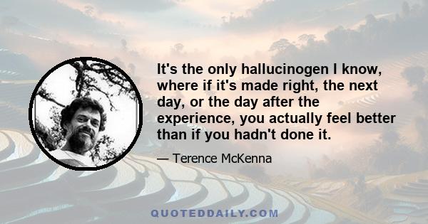 It's the only hallucinogen I know, where if it's made right, the next day, or the day after the experience, you actually feel better than if you hadn't done it.