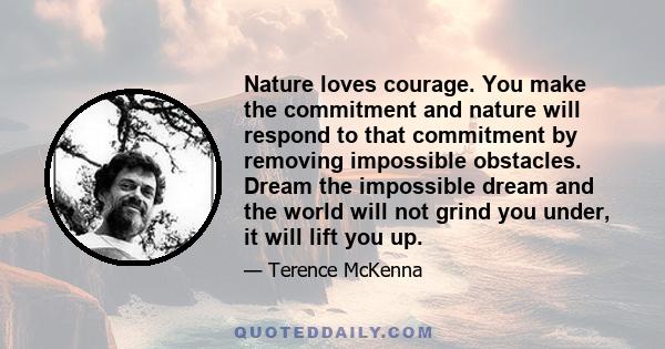 Nature loves courage. You make the commitment and nature will respond to that commitment by removing impossible obstacles. Dream the impossible dream and the world will not grind you under, it will lift you up. This is