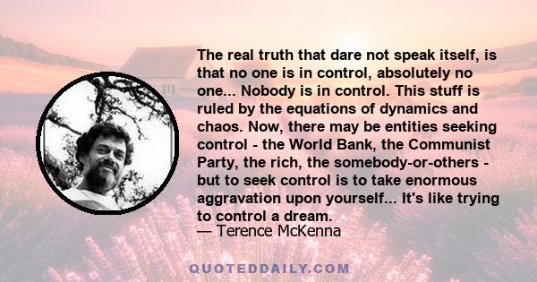 The real truth that dare not speak itself, is that no one is in control, absolutely no one... Nobody is in control. This stuff is ruled by the equations of dynamics and chaos. Now, there may be entities seeking control