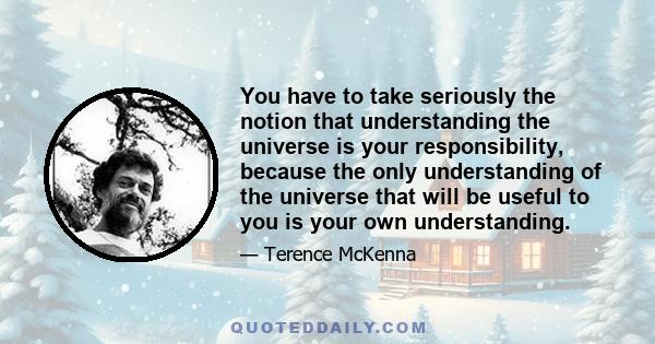 You have to take seriously the notion that understanding the universe is your responsibility, because the only understanding of the universe that will be useful to you is your own understanding.