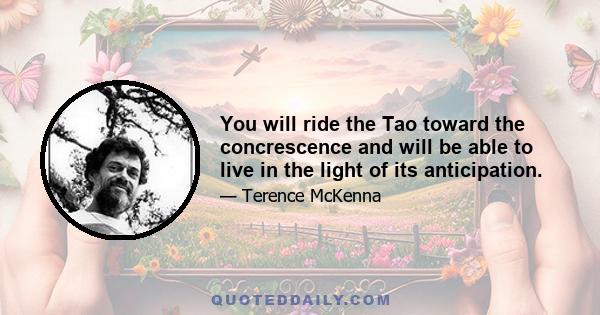 You will ride the Tao toward the concrescence and will be able to live in the light of its anticipation.