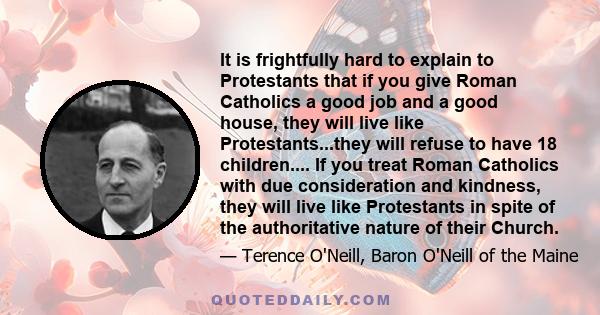 It is frightfully hard to explain to Protestants that if you give Roman Catholics a good job and a good house, they will live like Protestants...they will refuse to have 18 children.... If you treat Roman Catholics with 