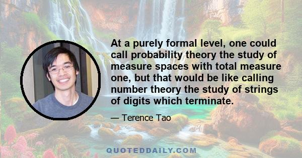 At a purely formal level, one could call probability theory the study of measure spaces with total measure one, but that would be like calling number theory the study of strings of digits which terminate.