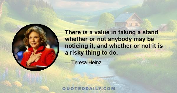 There is a value in taking a stand whether or not anybody may be noticing it, and whether or not it is a risky thing to do.