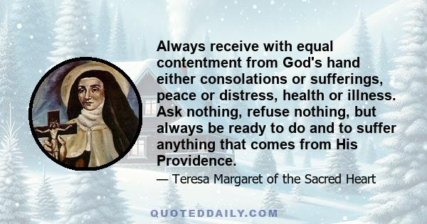 Always receive with equal contentment from God's hand either consolations or sufferings, peace or distress, health or illness. Ask nothing, refuse nothing, but always be ready to do and to suffer anything that comes