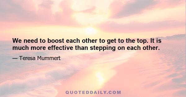 We need to boost each other to get to the top. It is much more effective than stepping on each other.