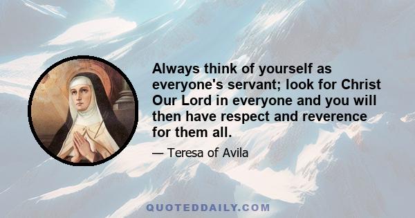 Always think of yourself as everyone's servant; look for Christ Our Lord in everyone and you will then have respect and reverence for them all.