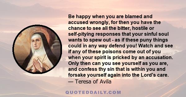 Be happy when you are blamed and accused wrongly, for then you have the chance to see all the bitter, hostile or self-pitying responses that your sinful soul wants to spew out - as if these puny things could in any way