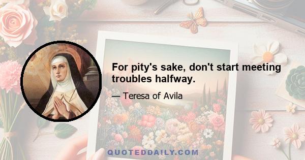 For pity's sake, don't start meeting troubles halfway.