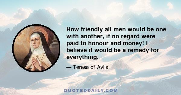 How friendly all men would be one with another, if no regard were paid to honour and money! I believe it would be a remedy for everything.