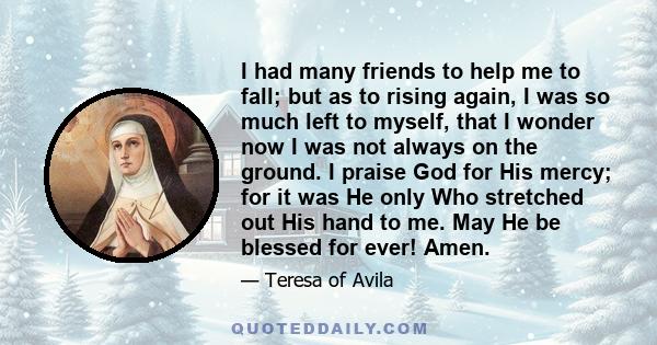 I had many friends to help me to fall; but as to rising again, I was so much left to myself, that I wonder now I was not always on the ground. I praise God for His mercy; for it was He only Who stretched out His hand to 