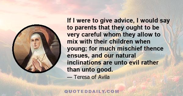 If I were to give advice, I would say to parents that they ought to be very careful whom they allow to mix with their children when young; for much mischief thence ensues, and our natural inclinations are unto evil