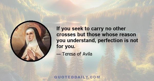 If you seek to carry no other crosses but those whose reason you understand, perfection is not for you.