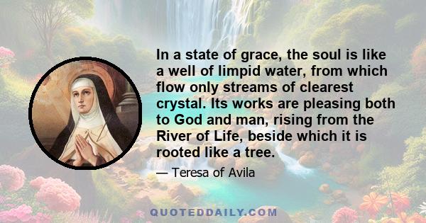 In a state of grace, the soul is like a well of limpid water, from which flow only streams of clearest crystal. Its works are pleasing both to God and man, rising from the River of Life, beside which it is rooted like a 