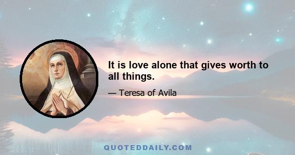 It is love alone that gives worth to all things.