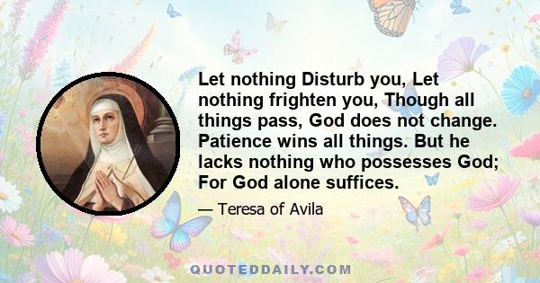 Let nothing Disturb you, Let nothing frighten you, Though all things pass, God does not change. Patience wins all things. But he lacks nothing who possesses God; For God alone suffices.