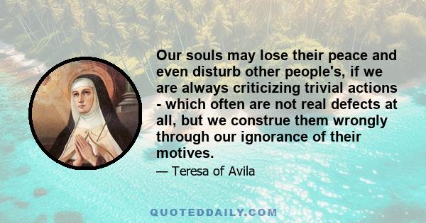 Our souls may lose their peace and even disturb other people's, if we are always criticizing trivial actions - which often are not real defects at all, but we construe them wrongly through our ignorance of their motives.