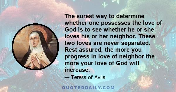 The surest way to determine whether one possesses the love of God is to see whether he or she loves his or her neighbor. These two loves are never separated. Rest assured, the more you progress in love of neighbor the