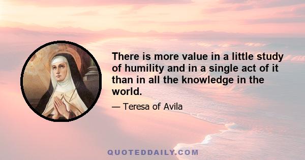 There is more value in a little study of humility and in a single act of it than in all the knowledge in the world.