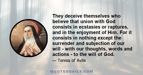 They deceive themselves who believe that union with God consists in ecstasies or raptures, and in the enjoyment of Him. For it consists in nothing except the surrender and subjection of our will - with our thoughts,