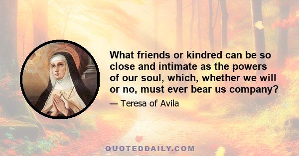 What friends or kindred can be so close and intimate as the powers of our soul, which, whether we will or no, must ever bear us company?