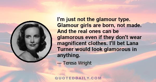 I'm just not the glamour type. Glamour girls are born, not made. And the real ones can be glamorous even if they don't wear magnificent clothes. I'll bet Lana Turner would look glamorous in anything.