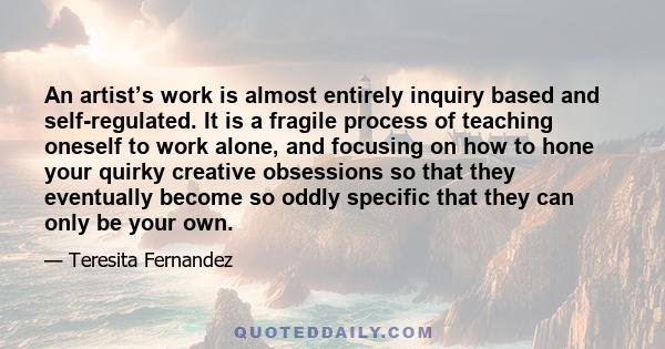 An artist’s work is almost entirely inquiry based and self-regulated. It is a fragile process of teaching oneself to work alone, and focusing on how to hone your quirky creative obsessions so that they eventually become 