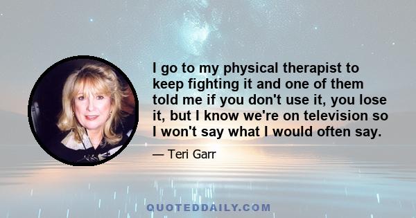 I go to my physical therapist to keep fighting it and one of them told me if you don't use it, you lose it, but I know we're on television so I won't say what I would often say.