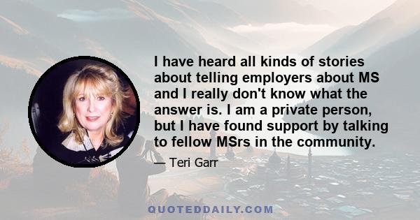 I have heard all kinds of stories about telling employers about MS and I really don't know what the answer is. I am a private person, but I have found support by talking to fellow MSrs in the community.