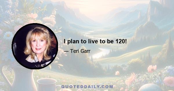 I plan to live to be 120!