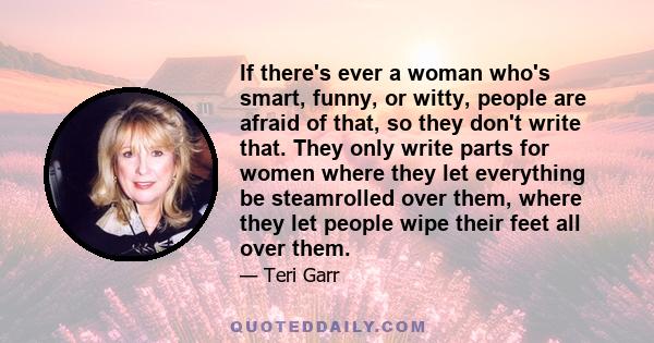 If there's ever a woman who's smart, funny, or witty, people are afraid of that, so they don't write that. They only write parts for women where they let everything be steamrolled over them, where they let people wipe