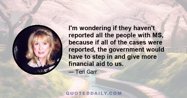 I'm wondering if they haven't reported all the people with MS, because if all of the cases were reported, the government would have to step in and give more financial aid to us.