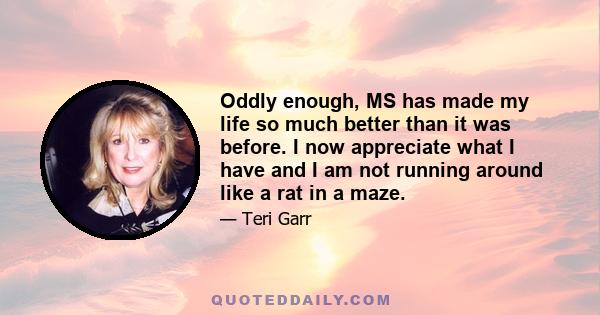 Oddly enough, MS has made my life so much better than it was before. I now appreciate what I have and I am not running around like a rat in a maze.