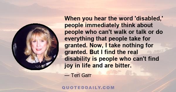 When you hear the word 'disabled,' people immediately think about people who can't walk or talk or do everything that people take for granted. Now, I take nothing for granted. But I find the real disability is people