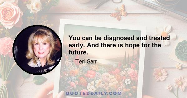 You can be diagnosed and treated early. And there is hope for the future.