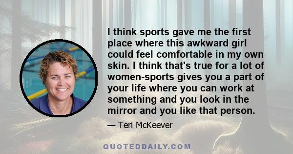 I think sports gave me the first place where this awkward girl could feel comfortable in my own skin. I think that's true for a lot of women-sports gives you a part of your life where you can work at something and you