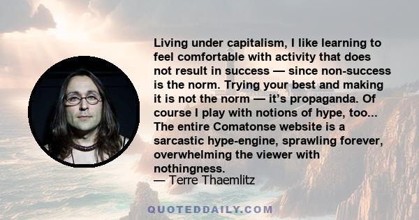 Living under capitalism, I like learning to feel comfortable with activity that does not result in success — since non-success is the norm. Trying your best and making it is not the norm — it’s propaganda. Of course I