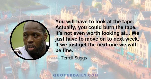 You will have to look at the tape. Actually, you could burn the tape. It's not even worth looking at... We just have to move on to next week. If we just get the next one we will be fine.