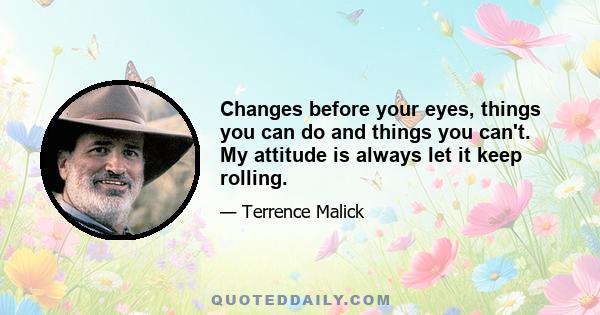 Changes before your eyes, things you can do and things you can't. My attitude is always let it keep rolling.