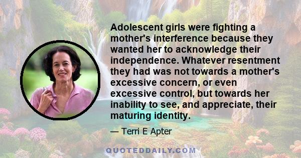 Adolescent girls were fighting a mother's interference because they wanted her to acknowledge their independence. Whatever resentment they had was not towards a mother's excessive concern, or even excessive control, but 